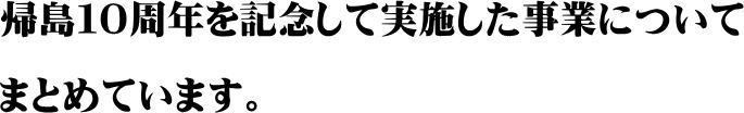 帰島10周年を記念して実施した事業についてまとめています。